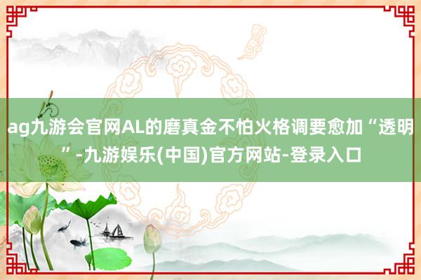 ag九游会官网AL的磨真金不怕火格调要愈加“透明”-九游娱乐(中国)官方网站-登录入口