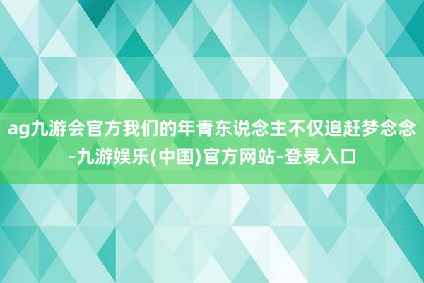 ag九游会官方我们的年青东说念主不仅追赶梦念念-九游娱乐(中国)官方网站-登录入口