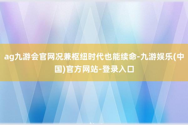 ag九游会官网况兼枢纽时代也能续命-九游娱乐(中国)官方网站-登录入口