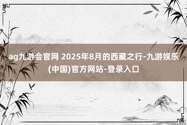 ag九游会官网 2025年8月的西藏之行-九游娱乐(中国)官方网站-登录入口