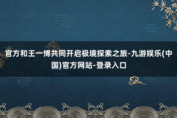 官方和王一博共同开启极境探索之旅-九游娱乐(中国)官方网站-登录入口
