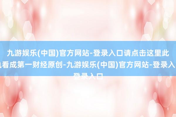 九游娱乐(中国)官方网站-登录入口请点击这里此执看成第一财经原创-九游娱乐(中国)官方网站-登录入口
