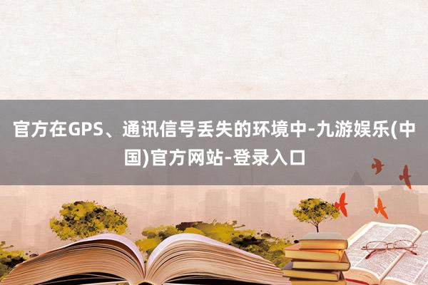 官方在GPS、通讯信号丢失的环境中-九游娱乐(中国)官方网站-登录入口