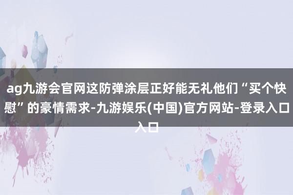 ag九游会官网这防弹涂层正好能无礼他们“买个快慰”的豪情需求-九游娱乐(中国)官方网站-登录入口