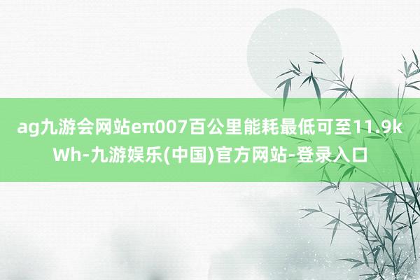 ag九游会网站eπ007百公里能耗最低可至11.9kWh-九游娱乐(中国)官方网站-登录入口