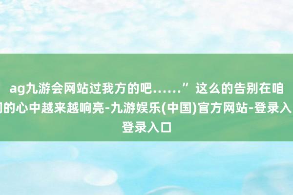 ag九游会网站过我方的吧……” 这么的告别在咱们的心中越来越响亮-九游娱乐(中国)官方网站-登录入口
