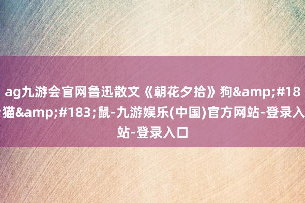 ag九游会官网鲁迅散文《朝花夕拾》狗&#183;猫&#183;鼠-九游娱乐(中国)官方网站-登录入口
