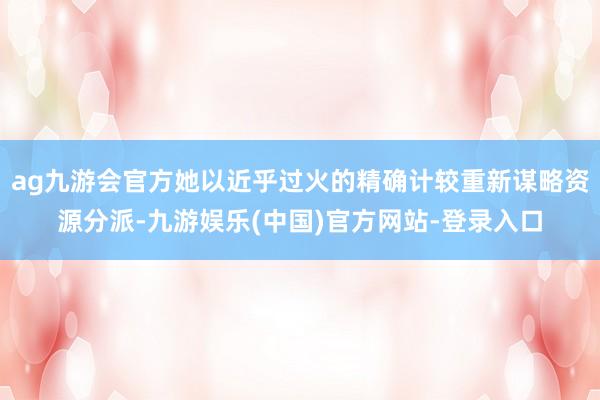 ag九游会官方她以近乎过火的精确计较重新谋略资源分派-九游娱乐(中国)官方网站-登录入口