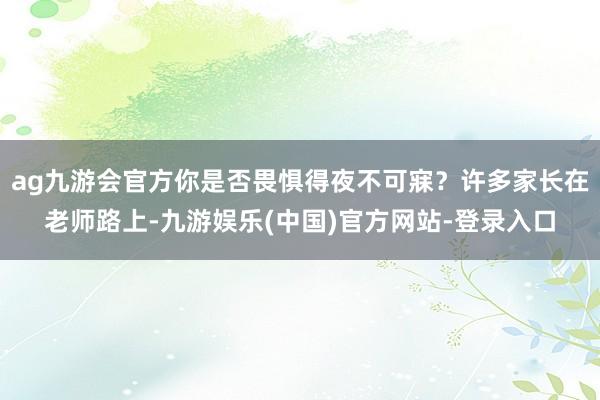 ag九游会官方你是否畏惧得夜不可寐?许多家长在老师路上-九游娱乐(中国)官方网站-登录入口