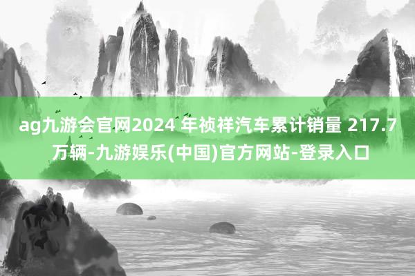 ag九游会官网2024 年祯祥汽车累计销量 217.7 万辆-九游娱乐(中国)官方网站-登录入口