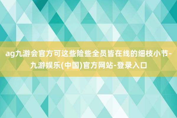 ag九游会官方可这些险些全员皆在线的细枝小节-九游娱乐(中国)官方网站-登录入口