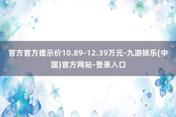 官方官方提示价10.89-12.39万元-九游娱乐(中国)官方网站-登录入口