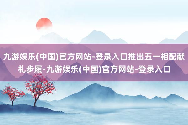 九游娱乐(中国)官方网站-登录入口推出五一相配献礼步履-九游娱乐(中国)官方网站-登录入口