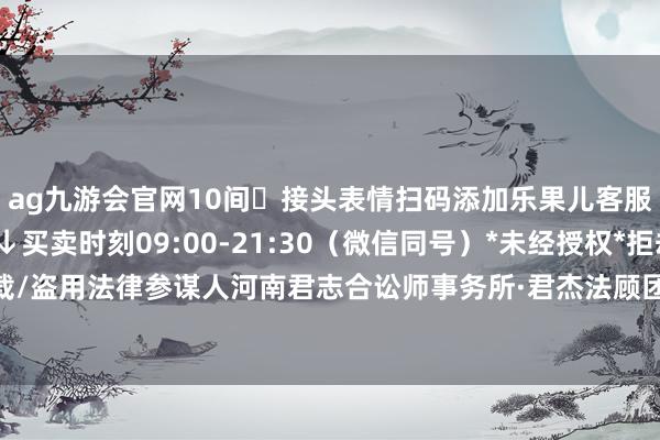 ag九游会官网10间☎接头表情扫码添加乐果儿客服↓更多福利等你解锁↓买卖时刻09:00-21:30(微信同号)*未经授权*拒却暗里转载/盗用法律参谋人河南君志合讼师事务所·君杰法顾团队-九游娱乐(中国)官方网站-登录入口
