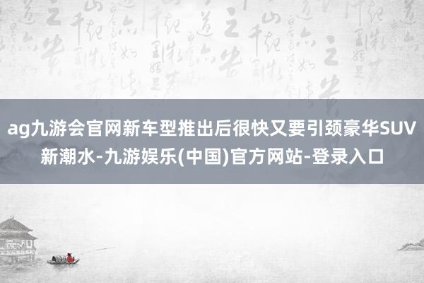 ag九游会官网新车型推出后很快又要引颈豪华SUV新潮水-九游娱乐(中国)官方网站-登录入口
