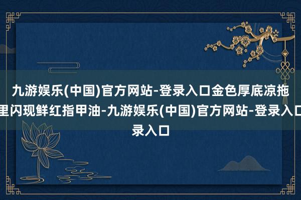 九游娱乐(中国)官方网站-登录入口金色厚底凉拖里闪现鲜红指甲油-九游娱乐(中国)官方网站-登录入口