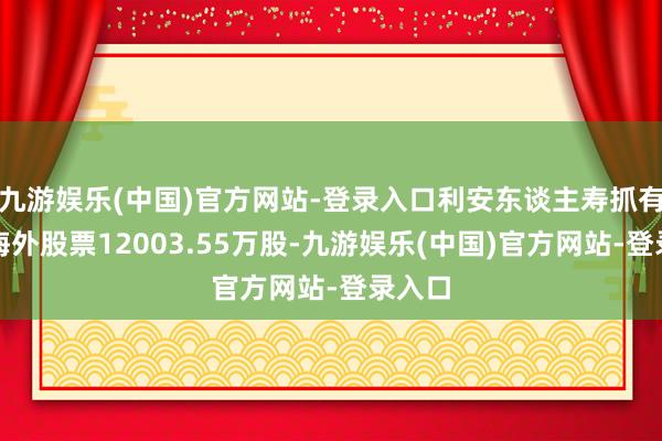 九游娱乐(中国)官方网站-登录入口利安东谈主寿抓有深圳海外股票12003.55万股-九游娱乐(中国)官方网站-登录入口