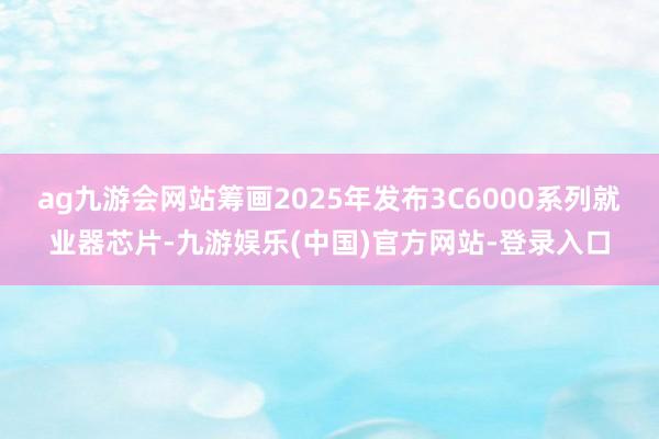 ag九游会网站筹画2025年发布3C6000系列就业器芯片-九游娱乐(中国)官方网站-登录入口