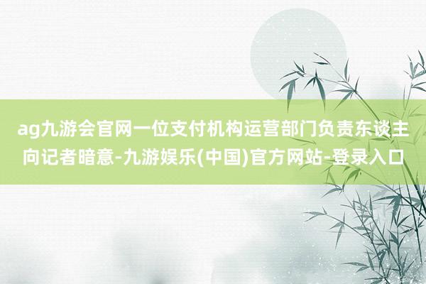 ag九游会官网　　一位支付机构运营部门负责东谈主向记者暗意-九游娱乐(中国)官方网站-登录入口