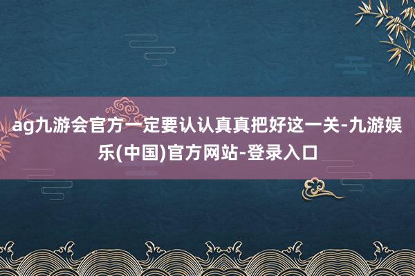 ag九游会官方一定要认认真真把好这一关-九游娱乐(中国)官方网站-登录入口
