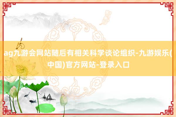 ag九游会网站随后有相关科学谈论组织-九游娱乐(中国)官方网站-登录入口