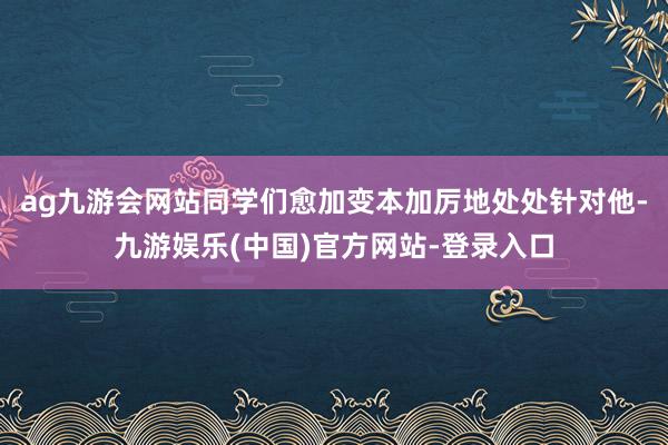 ag九游会网站同学们愈加变本加厉地处处针对他-九游娱乐(中国)官方网站-登录入口