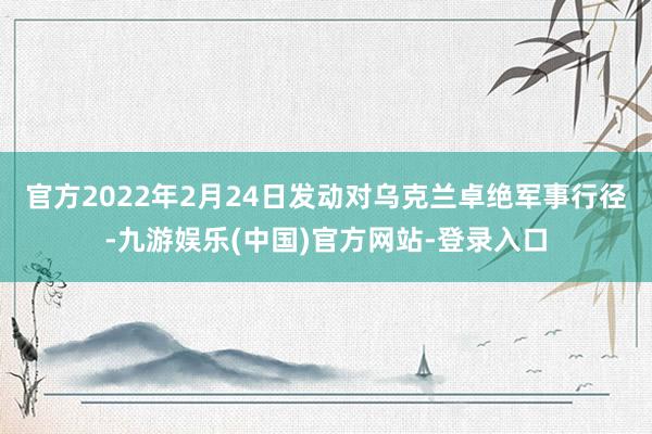 官方2022年2月24日发动对乌克兰卓绝军事行径-九游娱乐(中国)官方网站-登录入口