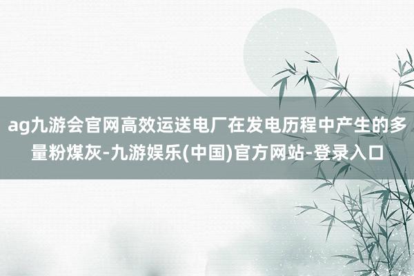 ag九游会官网高效运送电厂在发电历程中产生的多量粉煤灰-九游娱乐(中国)官方网站-登录入口