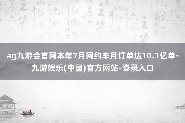 ag九游会官网本年7月网约车月订单达10.1亿单-九游娱乐(中国)官方网站-登录入口