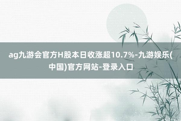 ag九游会官方H股本日收涨超10.7%-九游娱乐(中国)官方网站-登录入口