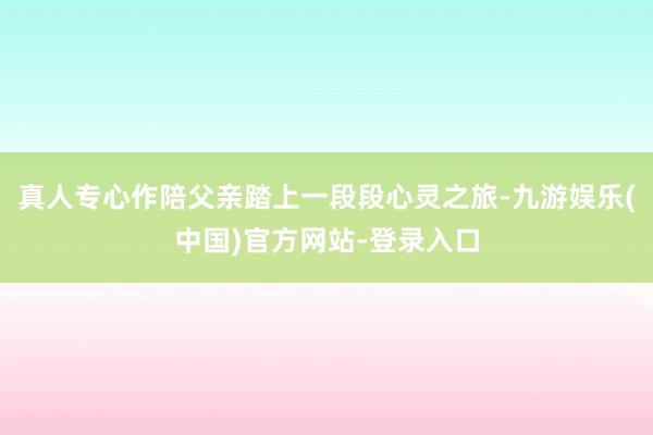 真人专心作陪父亲踏上一段段心灵之旅-九游娱乐(中国)官方网站-登录入口