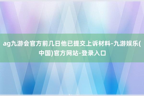 ag九游会官方前几日他已提交上诉材料-九游娱乐(中国)官方网站-登录入口