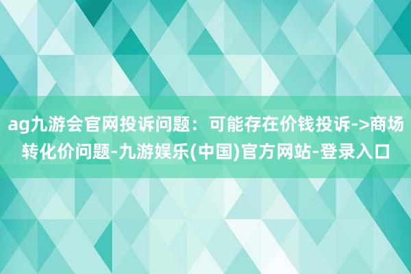 ag九游会官网投诉问题:可能存在价钱投诉->商场转化价问题-九游娱乐(中国)官方网站-登录入口