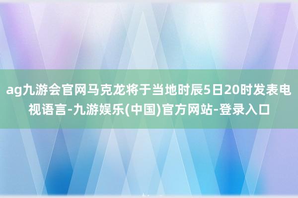 ag九游会官网马克龙将于当地时辰5日20时发表电视语言-九游娱乐(中国)官方网站-登录入口