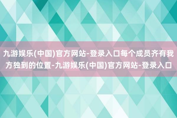 九游娱乐(中国)官方网站-登录入口每个成员齐有我方独到的位置-九游娱乐(中国)官方网站-登录入口