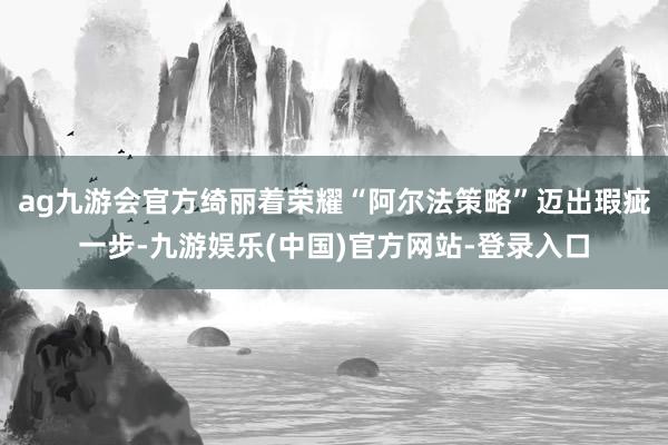 ag九游会官方绮丽着荣耀“阿尔法策略”迈出瑕疵一步-九游娱乐(中国)官方网站-登录入口