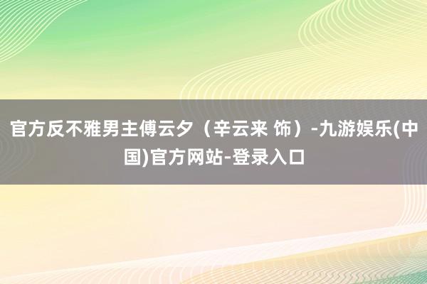 官方反不雅男主傅云夕（辛云来 饰）-九游娱乐(中国)官方网站-登录入口