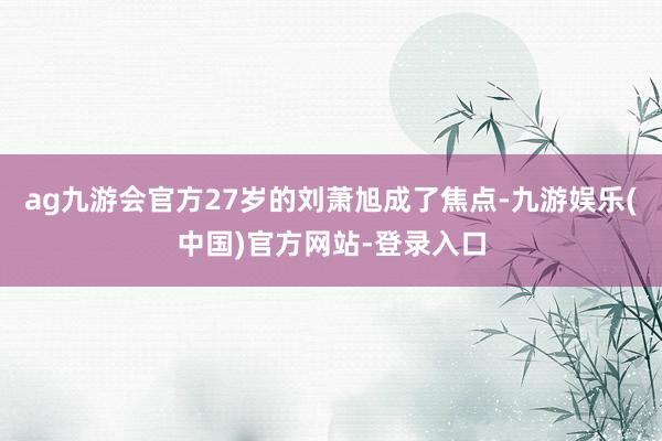 ag九游会官方27岁的刘萧旭成了焦点-九游娱乐(中国)官方网站-登录入口