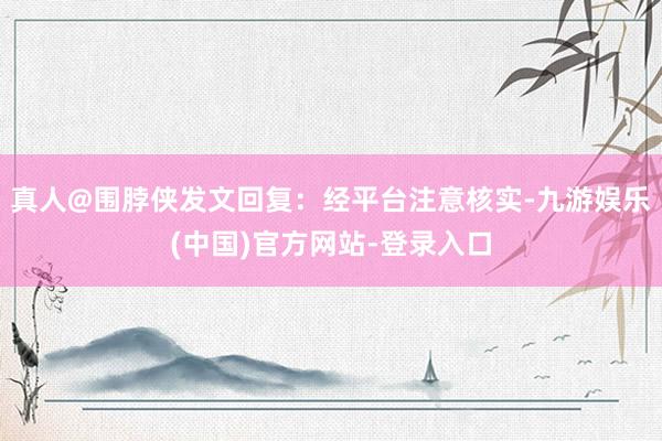 真人@围脖侠发文回复：经平台注意核实-九游娱乐(中国)官方网站-登录入口