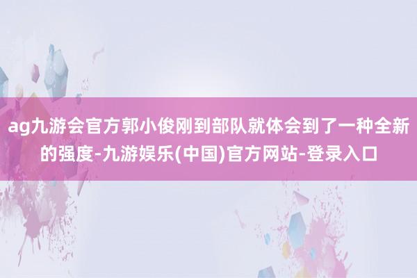 ag九游会官方郭小俊刚到部队就体会到了一种全新的强度-九游娱乐(中国)官方网站-登录入口