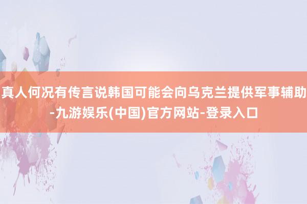 真人何况有传言说韩国可能会向乌克兰提供军事辅助-九游娱乐(中国)官方网站-登录入口