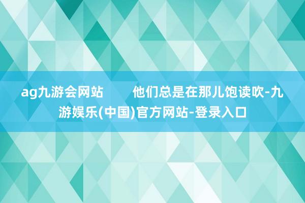 ag九游会网站        他们总是在那儿饱读吹-九游娱乐(中国)官方网站-登录入口