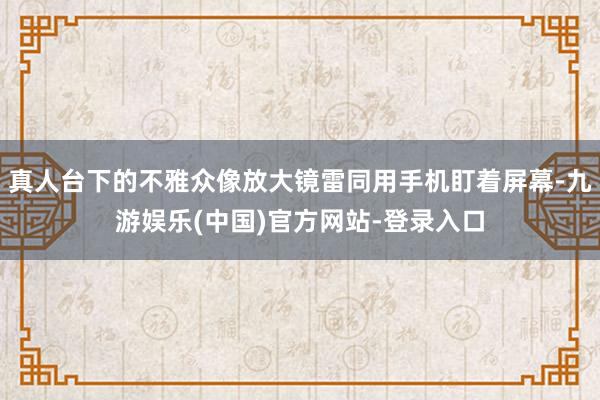 真人台下的不雅众像放大镜雷同用手机盯着屏幕-九游娱乐(中国)官方网站-登录入口