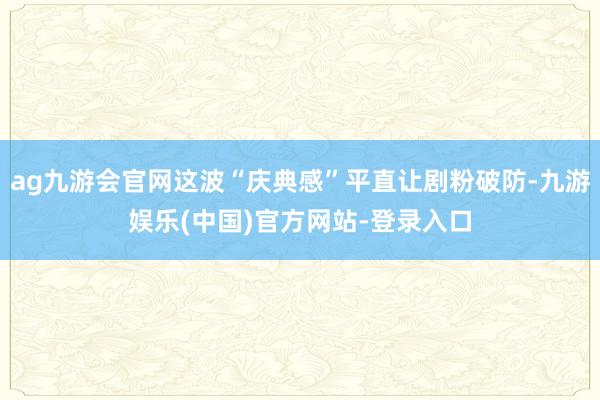 ag九游会官网这波“庆典感”平直让剧粉破防-九游娱乐(中国)官方网站-登录入口
