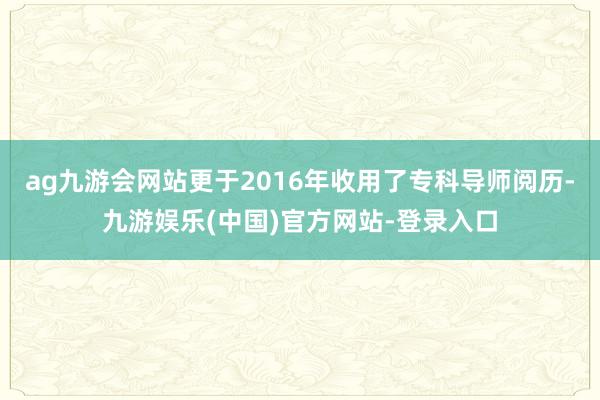 ag九游会网站更于2016年收用了专科导师阅历-九游娱乐(中国)官方网站-登录入口
