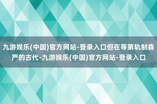 九游娱乐(中国)官方网站-登录入口但在等第轨制森严的古代-九游娱乐(中国)官方网站-登录入口