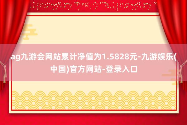 ag九游会网站累计净值为1.5828元-九游娱乐(中国)官方网站-登录入口
