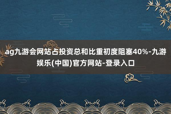ag九游会网站占投资总和比重初度阻塞40%-九游娱乐(中国)官方网站-登录入口