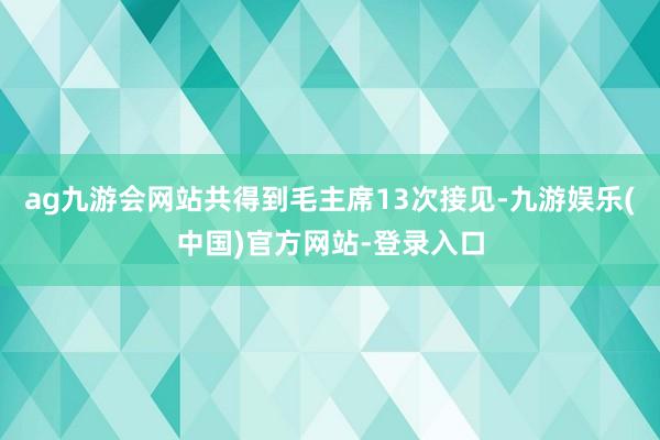 ag九游会网站共得到毛主席13次接见-九游娱乐(中国)官方网站-登录入口