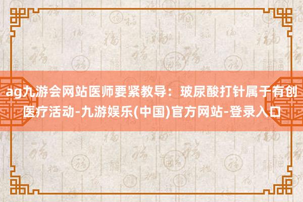 ag九游会网站医师要紧教导：玻尿酸打针属于有创医疗活动-九游娱乐(中国)官方网站-登录入口